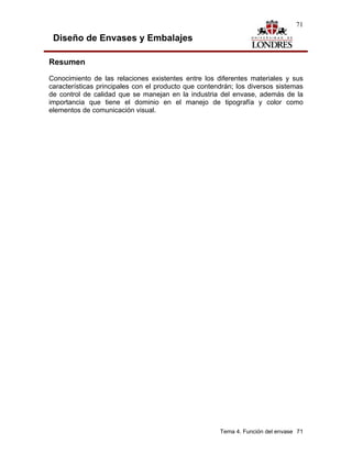 71

 Diseño de Envases y Embalajes

Resumen
Conocimiento de las relaciones existentes entre los diferentes materiales y sus
características principales con el producto que contendrán; los diversos sistemas
de control de calidad que se manejan en la industria del envase, además de la
importancia que tiene el dominio en el manejo de tipografía y color como
elementos de comunicación visual.




                                                      Tema 4. Función del envase 71
 