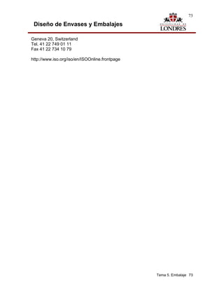 73

 Diseño de Envases y Embalajes

Geneva 20, Switzerland
Tel. 41 22 749 01 11
Fax 41 22 734 10 79

http://www.iso.org/iso/en/ISOOnline.frontpage




                                                Tema 5. Embalaje 73
 