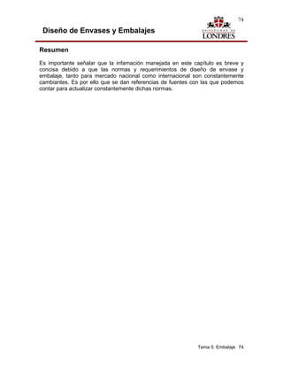 74

 Diseño de Envases y Embalajes

Resumen
Es importante señalar que la infamación manejada en este capítulo es breve y
concisa debido a que las normas y requerimientos de diseño de envase y
embalaje, tanto para mercado nacional como internacional son constantemente
cambiantes. Es por ello que se dan referencias de fuentes con las que podemos
contar para actualizar constantemente dichas normas.




                                                           Tema 5. Embalaje 74
 