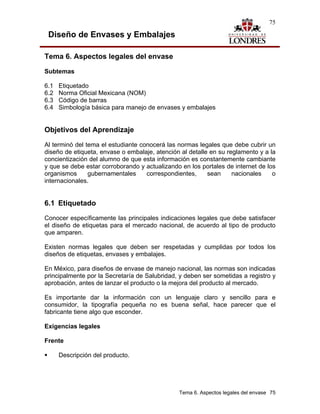 75

 Diseño de Envases y Embalajes

Tema 6. Aspectos legales del envase

Subtemas

6.1   Etiquetado
6.2   Norma Oficial Mexicana (NOM)
6.3   Código de barras
6.4   Simbología básica para manejo de envases y embalajes


Objetivos del Aprendizaje
Al terminó del tema el estudiante conocerá las normas legales que debe cubrir un
diseño de etiqueta, envase o embalaje, atención al detalle en su reglamento y a la
concientización del alumno de que esta información es constantemente cambiante
y que se debe estar corroborando y actualizando en los portales de internet de los
organismos      gubernamentales     correspondientes,     sean     nacionales    o
internacionales.


6.1 Etiquetado
Conocer específicamente las principales indicaciones legales que debe satisfacer
el diseño de etiquetas para el mercado nacional, de acuerdo al tipo de producto
que amparen.

Existen normas legales que deben ser respetadas y cumplidas por todos los
diseños de etiquetas, envases y embalajes.

En México, para diseños de envase de manejo nacional, las normas son indicadas
principalmente por la Secretaría de Salubridad, y deben ser sometidas a registro y
aprobación, antes de lanzar el producto o la mejora del producto al mercado.

Es importante dar la información con un lenguaje claro y sencillo para e
consumidor, la tipografía pequeña no es buena señal, hace parecer que el
fabricante tiene algo que esconder.

Exigencias legales

Frente

      Descripción del producto.




                                               Tema 6. Aspectos legales del envase 75
 