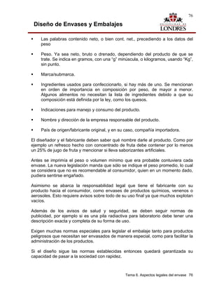 76

 Diseño de Envases y Embalajes

    Las palabras contenido neto, o bien cont. net., precediendo a los datos del
    peso

    Peso. Ya sea neto, bruto o drenado, dependiendo del producto de que se
    trate. Se indica en gramos, con una “g” minúscula, o kilogramos, usando “Kg”,
    sin punto.

    Marca/submarca.

    Ingredientes usados para confeccionarlo, si hay más de uno. Se mencionan
    en orden de importancia en composición por peso, de mayor a menor.
    Algunos alimentos no necesitan la lista de ingredientes debido a que su
    composición está definida por la ley, como los quesos.

    Indicaciones para manejo y consumo del producto.

    Nombre y dirección de la empresa responsable del producto.

    País de origen/fabricante original, y en su caso, compañía importadora.

El diseñador y el fabricante deben saber qué nombre darle al producto. Como por
ejemplo un refresco hecho con concentrado de fruta debe contener por lo menos
un 25% de jugo de fruta y mencionar si lleva saborizantes artificiales.

Antes se imprimía el peso o volumen mínimo que era probable contuviera cada
envase. La nueva legislación manda que sólo se indique el peso promedio, lo cual
se considera que no es recomendable al consumidor, quien en un momento dado,
pudiera sentirse engañado.

Asimismo se abarca la responsabilidad legal que tiene el fabricante con su
producto hacia el consumidor, como envases de productos químicos, venenos o
aerosoles. Esto requiere avisos sobre todo de su uso final ya que muchos explotan
vacíos.

Además de los avisos de salud y seguridad, se deben seguir normas de
publicidad, por ejemplo si es una pila radiactiva para laboratorio debe tener una
descripción exacta y completa de su forma de uso.

Exigen muchas normas especiales para legislar el embalaje tanto para productos
peligrosos que necesitan ser envasados de manera especial, como para facilitar la
administración de los productos.

Si el diseño sigue las normas establecidas entonces quedará garantizada su
capacidad de pasar a la sociedad con rapidez.



                                               Tema 6. Aspectos legales del envase 76
 