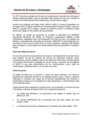 78

 Diseño de Envases y Embalajes

En 1977 se tomó la iniciativa de formar una organización conocida como European
Article Numbering (EAN); pero al asociarse otros países se tuvo que cambiar el
nombre al de International Article Numbering, con las mismas siglas.

Existen dos variantes del código EAN: EAN-8 y EAN-13, ambas compatibles con
el código UPC (Código Uniforme de Producto/Uniform Product Code), usado en
EEUU y Canadá, de 12 dígitos. Cuando se exporta a EEUU o Canadá se debe
poner ese código en los envases de los productos.

En México, el código de productos se controla y administra por AMECOP
(Asociación Mexicana del Código de Producto), organización afiliada a EAN
International, registrada como una asociación sin fines de lucro, con objetivo de
difusión y administración del código de producto. AMECOP ha sido designado por
el Uniform Code Council (UCC) como el único organismo regulador del sistema
UPC en México, el cual deberá ser usado también para la exportación a Canadá y
EEUU.

Usos del código de barras

El uso más conocido es para bienes de consumo, principalmente en autoservicios,
pero también se usa en órdenes de compra, de embarque, facturas, cajas,
contenedores, tarimas (pallets) y placas de automóvil. Entre otros campos ajenos
a la industria del envase y embalaje, se usa en correo, y servicios de mensajería;
la SHCP lo usa para identificación de los contribuyentes; como parte de
credenciales e identificaciones, y en muchos usos más.

Cómo funciona

El código es leído por un scanner, o lector de rayos infrarojos. Las barras y
espacios son traducidos primero a un lenguaje binario (unos y ceros) y después
traducidos a números, los cuales lee el scanner decodificando los números y
presentando el precio en la pantalla de la caja registradora, e imprimiéndose éste
en el ticket del cliente.

Cada producto tiene asignado un número único, por lo general un número de trece
(13) dígitos, conforme al sistema EAN, con la siguiente estructura:

     Un prefijo que identifica a la organización que asignó el código; aquí en
     México es: 750

     Un número identificador de la compañía que usa este código; de cinco
     dígitos: 12345

     La referencia al producto, asignada por el industrial, de cuatro dígitos: 1234



                                                 Tema 6. Aspectos legales del envase 78
 