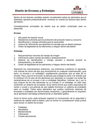 7

 Diseño de Envases y Embalajes

Dentro de los factores variables estarán considerados todos los elementos que el
diseñador aportará profesionalmente, tomando en cuenta los factores fijos dentro
del diseño.

Consideraciones principales de diseño que se deben contemplar para su
desarrollo:

Envase

1.   Alto grado de impacto visual
2.   Resistencia suficiente para la protección del producto hasta su consumo
3.   Identificación y manejo cómodos para el consumidor
4.   Lectura de información que garantice el mensaje que se desee expresar
5.   Orden de legibilidad de los elementos a integrar dentro del diseño

Embalaje

1.   Requerimientos menores de manejo de imagen
2.   Información sobre manejo de estiba y almacenamiento
3.   Sistema de identificación y manejo cómodo y eficiente durante su
     transportación y en almacén
4.   Orden de legibilidad de los elementos a integrar dentro del diseño

Siguiendo los razonamientos anteriores, nos podríamos cuestionar lo siguiente:
una charola de carne del tipo que encontramos en cualquier supermercado ¿qué
sería, un envase o un embalaje?, posiblemente pensemos que se trata de un
envase. Pero ¿qué es el envase: la película que protege la carne o la charola que
la contiene? En el caso de los elementos por separado no cumplen con todas las
características de un envase ni de un embalaje (identificar, informar, etc.), por lo
que ninguno de los dos elementos es un envase ni un embalaje; en este caso
conforman un sistema de envasado, de la misma forma que cuatro esquineros de
cartón o unicel y una película de aire sellado formarían un sistema de embalado
para un mueble. Todos estos elementos que sueltos conforman sistemas de
envasado o embalado son denominados accesorios, y generalmente no requieren
de la aportación del trabajo profesional de un diseñador gráfico.

Varía la forma como cada empresa organiza la incorporación de la seguridad y
sistemas de calidad total al diseño, pero se toman en consideración estos puntos
para revisar un diseño de envase:

     Fiabilidad
     Resultados
     Mantenimiento
     Fabricación
     Prueba del producto


                                                                  Tema 1. Envase   7
 