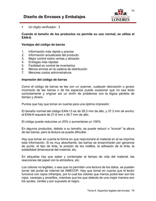 79

 Diseño de Envases y Embalajes

     Un dígito verificador: 3

Cuando el tamaño de los productos no permite su uso normal, se utiliza el
EAN-8.

Ventajas del código de barras

1.   Información más rápida y precisa
2.   Información actualizada del producto
3.   Mejor control sobre ventas y almacén
4.   Entregas más rápidas
5.   Facilidad en control de inventarios
6.   Menos errores en la cadena de distribución
7.   Menores costos administrativos

Impresión del código de barras

Como el código de barras se lee con un scanner, cualquier desviación o grosor
incorrecto de las barras o de los espacios puede ocasionar que no sea leído
correctamente y originar así un sinfín de problemas con la lógica pérdida de
tiempo y dinero.

Puntos que hay que tomar en cuenta para una óptima impresión:

El tamaño normal del código EAN-13 es de 26.3 mm de alto, y 37.3 mm de ancho;
el EAN-8 requiere de 21.6 mm x 26.7 mm de alto.

El código puede reducirse un 20% o aumentarse un 100%

En algunos productos, debido a su tamaño, se puede reducir o “truncar” la altura
de las barras, pero la lectura se puede dificultar.

Hay que tomar en cuenta la forma en que reaccionará el material en el se imprime
esta información. Si es muy absorbente, las barras se ensancharán por ganancia
de punto, el tipo de tinta, la presión de los rodillos, la adhesión de la tinta, la
estabilidad dimensional del material, etc.

En etiquetas hay que saber y contemplar el tiempo de vida del material, las
reacciones del papel con la atmósfera, etc.

Los colores no legibles, o sea que no permiten una lectura de los datos, se pueden
tomar del portal de internet de AMECOP. Hay que tomat en cuenta que el lector
funciona con rayos infrarojos, por lo cual los colores que menos podrá leer son los
rojos, naranjas y amarillos, mientras que los que detecta de una mejor manera son
los azules, verdes y por supuesto el negro.


                                                  Tema 6. Aspectos legales del envase 79
 