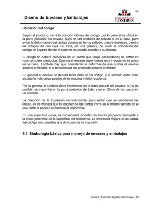 80

 Diseño de Envases y Embalajes

Ubicación del código

Según el producto, varía la posición idónea del código; por lo general se ubica en
la parte posterior del envase, lejos de las costuras de sellado si es el caso, para
evitar la deformación del código durante el termo sellado, o entre dobleces, o entre
las solapas de una caja. Se trata, en una palabra, de evitar la colocación del
código en lugares donde el scanner no pueda acceder a su lectura.

El código no deberá colocarse en un punto que tenga posibilidades de entrar en
roce con otros productos. Cuando el envase tiene formas muy irregulares se ubica
en la base. También hay que considerar la deformación que sufrirá el envase
durante el llenado, o la temperatura del producto durante el mismo.

En general el envase no deberá tener más de un código, y el símbolo debe estar
situado lo más cerca posible de la esquina inferior izquierda.

Por lo general el símbolo debe imprimirse en la base natural del envase; si no es
posible, se imprimirá en la parte posterior de éste; y en el último de los casos en
un costado.

La dirección de la impresión recomendable, para evitar que se emplasten las
líneas, es de manera que la longitud de las barras corra en el mismo sentido en el
que corre el papel o el material al imprimirse.

En una superficie curva, es conveniente orientar las barras perpendicularmente a
la línea generatriz de la superficie del recipiente. La impresión mejora si las barras
del código son paralelas a la dirección de la impresión.


6.4 Simbología básica para manejo de envases y embalajes




                                                  Tema 6. Aspectos legales del envase 80
 