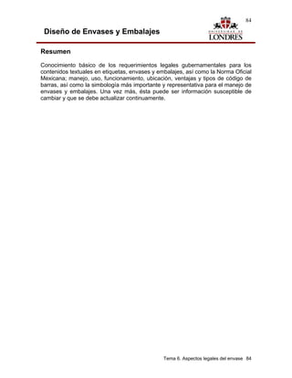 84

 Diseño de Envases y Embalajes

Resumen
Conocimiento básico de los requerimientos legales gubernamentales para los
contenidos textuales en etiquetas, envases y embalajes, así como la Norma Oficial
Mexicana; manejo, uso, funcionamiento, ubicación, ventajas y tipos de código de
barras, así como la simbología más importante y representativa para el manejo de
envases y embalajes. Una vez más, ésta puede ser información susceptible de
cambiar y que se debe actualizar continuamente.




                                               Tema 6. Aspectos legales del envase 84
 