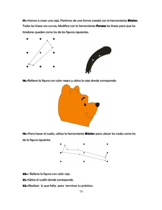 74
17.-Vamos a crear una ceja. Partimos de una forma creada con la herramienta Bézier.
Todas las líneas son curvas. Modifica con la herramienta Forma las líneas para que los
tiradores queden como los de las figuras siguientes.
18.-Rellena la figura con color negro y ubica la ceja donde corresponde.
19.-Para hacer el cuello, utiliza la herramienta Bézier para ubicar los nodos como los
de la figura siguiente.
20.- Rellena la figura con color rojo.
21.-Ubica el cuello donde corresponde.
22.-Realizar lo que falta para terminar tu práctica.
 