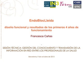 EndoBlocLleida
diseño funcional y resultados de los primeros 4 años de
funcionamiento
Francesca Cañas
-
SESIÓN TÉCNICA: GESTIÓN DEL CONOCIMIENTO Y TRANSMISIÓN DE LA
INFORMACIÓN EN RED ENTRE LOS PROFESIONALES DE LA SALUD
Barcelona, 9 de octubre de 2013
EndoBlocLleida.Diseñofuncionalyresultadosdelosprimeros4añosdefuncionamiento.©FrancescaCañas
 