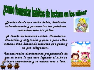 Leerles desde que están bebés, hablarles
calmadamente y pronunciar las palabras
correctamente sin prisa.
A través de lecturas cortas, llamativas,
divertidas y originales y poco a poco ellos
mismos irán buscando lecturas por gusto y
no por obligación.
Incentivarlos diariamente preguntando de
que se trata lo que esta leyendo el niño se
siente importante y se anima mas a leer.