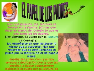 Hay que guiarlos, los lectores se
forman en la familia. No hay que
dejar en manos del colegio lo que es
una tarea de los padres.
Dar ejemplo. El gusto por la lectura
se contagia.
No empeñarse en que les guste lo
mismo que a vosotros. Hay que
recordar que se está forjando el
gusto por la lectura no el de papá o
mamá.
enseñarles a leer con la misma
ternura y dedicación con la que les
enseñan a hablar seguramente
mejoraría el gusto por la lectura de