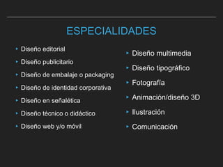 ESPECIALIDADES
▸ Diseño editorial
▸Diseño publicitario
▸ Diseño de embalaje o packaging
▸Diseño de identidad corporativa
▸ Diseño en señalética
▸ Diseño técnico o didáctico
▸ Diseño web y/o móvil
▸Diseño multimedia
▸Diseño tipográfico
▸Fotografía
▸Animación/diseño 3D
▸Ilustración
▸Comunicación
 