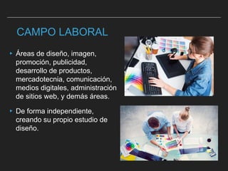 CAMPO LABORAL
▸ Áreas de diseño, imagen,
promoción, publicidad,
desarrollo de productos,
mercadotecnia, comunicación,
medios digitales, administración
de sitios web, y demás áreas.
▸ De forma independiente,
creando su propio estudio de
diseño.
 