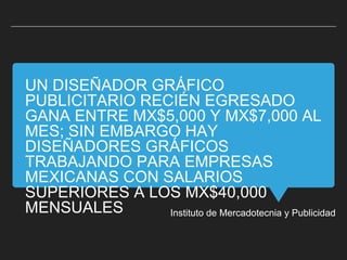 UN DISEÑADOR GRÁFICO
PUBLICITARIO RECIÉN EGRESADO
GANA ENTRE MX$5,000 Y MX$7,000 AL
MES; SIN EMBARGO HAY
DISEÑADORES GRÁFICOS
TRABAJANDO PARA EMPRESAS
MEXICANAS CON SALARIOS
SUPERIORES A LOS MX$40,000
MENSUALES Instituto de Mercadotecnia y Publicidad
 