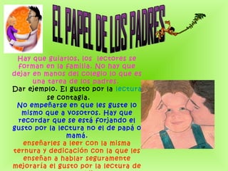 Hay que guiarlos, los  lectores se
forman en la familia. No hay que
dejar en manos del colegio lo que es
una tarea de los padres. 
Dar ejemplo. El gusto por la lectura
se contagia.       
No empeñarse en que les guste lo
mismo que a vosotros. Hay que
recordar que se está forjando el
gusto por la lectura no el de papá o
mamá.
enseñarles a leer con la misma
ternura y dedicación con la que les
enseñan a hablar seguramente
mejoraría el gusto por la lectura de
 