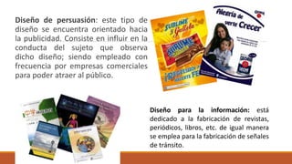 Diseño de persuasión: este tipo de
diseño se encuentra orientado hacia
la publicidad. Consiste en influir en la
conducta del sujeto que observa
dicho diseño; siendo empleado con
frecuencia por empresas comerciales
para poder atraer al público.
Diseño para la información: está
dedicado a la fabricación de revistas,
periódicos, libros, etc. de igual manera
se emplea para la fabricación de señales
de tránsito.
 