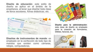 Diseño de educación: este estilo de
diseño se aplica en el ámbito de la
enseñanza, al tener que diseñar toda clase
de libros escolares, fichas didácticas, etc.
Diseños de instrumentos de mando: es
empleado en la confección de todo tipo de
mandos que existen como cámaras,
relojes, computadoras.
Diseño para la administración:
esta clase de diseño es empleado
para la creación de formularios,
billetes, facturas, etc.
 