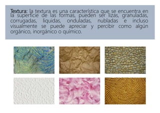 Textura: la textura es una característica que se encuentra en
la superficie de las formas, pueden ser lizas, granuladas,
corrugadas, liquidas, onduladas, nubladas e incluso
visualmente se puede apreciar y percibir como algún
orgánico, inorgánico o químico.
 