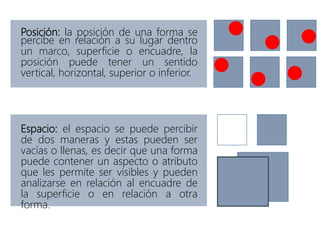 Posición: la posición de una forma se
percibe en relación a su lugar dentro
un marco, superficie o encuadre, la
posición puede tener un sentido
vertical, horizontal, superior o inferior.
Espacio: el espacio se puede percibir
de dos maneras y estas pueden ser
vacías o llenas, es decir que una forma
puede contener un aspecto o atributo
que les permite ser visibles y pueden
analizarse en relación al encuadre de
la superficie o en relación a otra
forma.
 