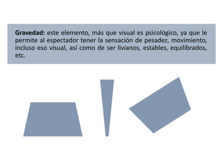 Gravedad: este elemento, más que visual es psicológico, ya que le
permite al espectador tener la sensación de pesadez, movimiento,
incluso eso visual, así como de ser livianos, estables, equilibrados,
etc.
 