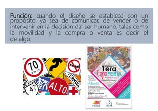 Función: cuando el diseño se establece con un
propósito, ya sea de comunicar, de vender o de
intervenir en la decisión del ser humano, tales como
la movilidad y la compra o venta es decir el
de algo.
 