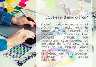 ¿Qué es el diseño gráfico?
El diseño gráfico es una actividad
práctica que transita entre lo
conceptual y lo funcional. Las
personas que se dedican a realizar
propuestas gráficas, son
profesionales cuyo objetivo es
comunicar de forma visual y a
través de un lenguaje visual;
contenidos funcionales, capaces
de motivar, incentivar y promover
estrategias en el ámbito
publicitario.
 