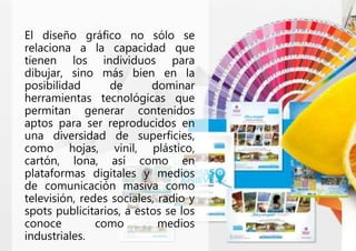 El diseño gráfico no sólo se
relaciona a la capacidad que
tienen los individuos para
dibujar, sino más bien en la
posibilidad de dominar
herramientas tecnológicas que
permitan generar contenidos
aptos para ser reproducidos en
una diversidad de superficies,
como hojas, vinil, plástico,
cartón, lona, así como en
plataformas digitales y medios
de comunicación masiva como
televisión, redes sociales, radio y
spots publicitarios, a estos se los
conoce como medios
industriales.
 