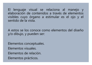 El lenguaje visual se relaciona al manejo y
elaboración de contenidos a través de elementos
visibles cuyo órgano a estimular es el ojo y el
sentido de la vista.
A estos se los conoce como elementos del diseño
y/o dibujo, y pueden ser:
Elementos conceptuales.
Elementos visuales.
Elementos de relación.
Elementos prácticos.
 
