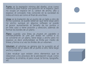 Punto: es la expresión mínima del diseño, sirve como
referencia para indicar una posición en el espacio, pero
no ocupa un espacio en sí, carece de ancho, alto y
espesor, el concepto más conocido en la sociedad es
indica el inicio así como el final de una línea.
Línea: es la traslación de un punto de un lado a otro de
forma sucesiva, se puede observar que tiene largo pero
no ancho, aunque en algunos software se puede
el grosor aumentando el tamaño de los puntos o
en este caso si tiene posición y dirección, además de
formar los bordes de un plano.
Plano: cuando una línea se mueve en paralelo e
intrínsecamente se une por líneas en contra a su
se convierte en un plano, tiene largo y ancho pero no
espesor, es decir profundidad, se limita por medio de
líneas y forma a su vez los límites de un volumen.
Volumen: el volumen se genera por la sucesión en el
movimiento de un plano de un punto a otro, tiene largo
ancho y espesor.
Cabe recalcar que existen otros elementos que se
relacionan a los procesos de la percepción visual, como
equilibrio, la simetría, el peso visual, la forma, tipografía,
etc.
 