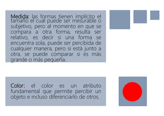 Medida: las formas tienen implícito el
tamaño el cual puede ser mesurable o
subjetivo, pero al momento en que se
compara a otra forma, resulta ser
relativo, es decir si una forma se
encuentra sola, puede ser percibida de
cualquier manera, pero si está junto a
otra, se puede comparar si es más
grande o más pequeña.
Color: el color es un atributo
fundamental que permite percibir un
objeto e incluso diferenciarlo de otros.
 