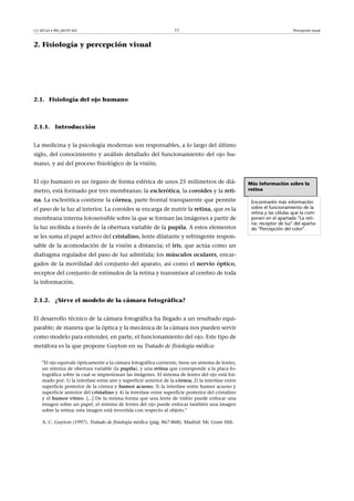CC-BY-SA • PID_00191345 11 Percepción visual
2. Fisiología y percepción visual
2.1. Fisiología del ojo humano
2.1.1. Introducción
La medicina y la psicología modernas son responsables, a lo largo del último
siglo, del conocimiento y análisis detallado del funcionamiento del ojo hu-
mano, y así del proceso fisiológico de la visión.
El ojo humano es un órgano de forma esférica de unos 25 milímetros de diá-
metro, está formado por tres membranas: la esclerótica, la coroides y la reti-
na. La esclerótica contiene la córnea, parte frontal transparente que permite
el paso de la luz al interior. La coroides se encarga de nutrir la retina, que es la
membrana interna fotosensible sobre la que se forman las imágenes a partir de
la luz recibida a través de la obertura variable de la pupila. A estos elementos
se les suma el papel activo del cristalino, lente dilatante y refringente respon-
sable de la acomodación de la visión a distancia; el iris, que actúa como un
diafragma regulador del paso de luz admitida; los músculos�oculares, encar-
gados de la movilidad del conjunto del aparato, así como el nervio�óptico,
receptor del conjunto de estímulos de la retina y transmisor al cerebro de toda
la información.
2.1.2. ¿Sirve el modelo de la cámara fotográfica?
El desarrollo técnico de la cámara fotográfica ha llegado a un resultado equi-
parable; de manera que la óptica y la mecánica de la cámara nos pueden servir
como modelo para entender, en parte, el funcionamiento del ojo. Este tipo de
metáfora es la que propone Guyton en su Tratado de fisiología médica:
"El ojo equivale ópticamente a la cámara fotográfica corriente, tiene un sistema de lentes,
un sistema de obertura variable (la pupila), y una retina que corresponde a la placa fo-
tográfica sobre la cual se impresionan las imágenes. El sistema de lentes del ojo está for-
mado por: 1) la interfase entre aire y superficie anterior de la córnea; 2) la interfase entre
superficie posterior de la córnea y humor�acuoso; 3) la interfase entre humor acuoso y
superficie anterior del cristalino y 4) la interfase entre superficie posterior del cristalino
y el humor�vítreo. [...] De la misma forma que una lente de vidrio puede enfocar una
imagen sobre un papel, el sistema de lentes del ojo puede enfocar también una imagen
sobre la retina; esta imagen está invertida con respecto al objeto."
A. C. Guyton (1997). Tratado de fisiología médica (pág. 867-868). Madrid: Mc Graw Hill.
Más información sobre la
retina
Encontraréis más información
sobre el funcionamiento de la
retina y las células que la com-
ponen en el apartado "La reti-
na: receptor de luz" del aparta-
do "Percepción del color".
 