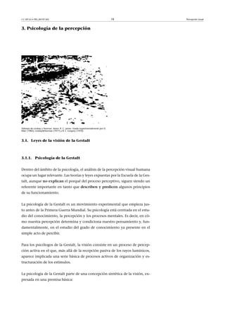 CC-BY-SA • PID_00191345 18 Percepción visual
3. Psicología de la percepción
Dálmata de Lindsay y Norman. Autor: R. C. James. Usado experimentalmente por D.
Marr (1982); Lindsay&Norman (1977) y R. L. Gregory (1970).
3.1. Leyes de la visión de la Gestalt
3.1.1. Psicología de la Gestalt
Dentro del ámbito de la psicología, el análisis de la percepción visual humana
ocupa un lugar relevante. Las teorías y leyes expuestas por la Escuela de la Ges-
talt, aunque no�explican el porqué del proceso perceptivo, siguen siendo un
referente importante en tanto que describen�y�predicen algunos principios
de su funcionamiento.
La psicología de la Gestalt es un movimiento experimental que empieza jus-
to antes de la Primera Guerra Mundial. Su psicología está centrada en el estu-
dio del conocimiento, la percepción y los procesos mentales. Es decir, en có-
mo nuestra percepción determina y condiciona nuestro pensamiento y, fun-
damentalmente, en el estudio del grado de conocimiento ya presente en el
simple acto de percibir.
Para los psicólogos de la Gestalt, la visión consiste en un proceso de percep-
ción activa en el que, más allá de la recepción pasiva de los rayos lumínicos,
aparece implicada una serie básica de procesos activos de organización y es-
tructuración de los estímulos.
La psicología de la Gestalt parte de una concepción sintética de la visión, ex-
presada en una premisa básica:
 
