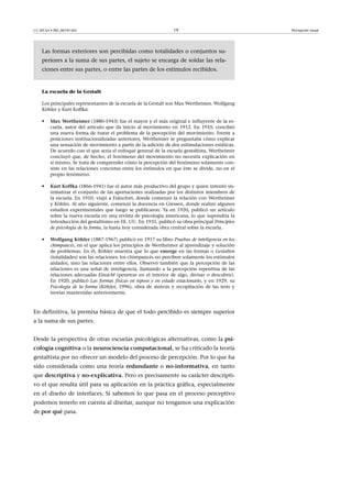 CC-BY-SA • PID_00191345 19 Percepción visual
Las formas exteriores son percibidas como totalidades o conjuntos su-
periores a la suma de sus partes, el sujeto se encarga de soldar las rela-
ciones entre sus partes, o entre las partes de los estímulos recibidos.
La escuela de la Gestalt
Los principales representantes de la escuela de la Gestalt son Max Wertheimer, Wolfgang
Köhler y Kurt Koffka:
• Max�Wertheimer (1880-1943) fue el mayor y el más original e influyente de la es-
cuela, autor del artículo que da inicio al movimiento en 1912. En 1910, concibió
una nueva forma de tratar el problema de la percepción del movimiento. Frente a
posiciones institucionalizadas anteriores, Wertheimer se preguntaba cómo explicar
una sensación de movimiento a partir de la adición de dos estimulaciones estáticas.
De acuerdo con el que sería el enfoque general de la escuela gestaltista, Wertheimer
concluyó que, de hecho, el fenómeno del movimiento no necesita explicación en
sí mismo. Se trata de comprender cómo la percepción del fenómeno solamente con-
siste en las relaciones concretas entre los estímulos en que éste se divide, no en el
propio fenómeno.
• Kurt�Koffka (1866-1941) fue el autor más productivo del grupo y quien intentó sis-
tematizar el conjunto de las aportaciones realizadas por los distintos miembros de
la escuela. En 1910, viajó a Fráncfort, donde comenzó la relación con Wertheimer
y Köhler. Al año siguiente, comenzó la docencia en Giessen, donde realizó algunos
estudios experimentales que luego se publicaron. Ya en 1920, publicó un artículo
sobre la nueva escuela en una revista de psicología americana, lo que supondría la
introducción del gestaltismo en EE. UU. En 1935, publicó su obra principal Principios
de psicología de la forma, la hasta hoy considerada obra central sobre la escuela.
• Wolfgang�Köhler (1887-1967) publicó en 1917 su libro Pruebas de inteligencia en los
chimpancés, en el que aplica los principios de Wertheimer al aprendizaje y solución
de problemas. En él, Köhler muestra que lo que emerge en las formas o Gestalten
(totalidades) son las relaciones; los chimpancés no perciben solamente los estímulos
aislados, sino las relaciones entre ellos. Observó también que la percepción de las
relaciones es una señal de inteligencia, llamando a la percepción repentina de las
relaciones adecuadas Einsicht (penetrar en el interior de algo, divisar o descubrir).
En 1920, publicó Las formas físicas en reposo y en estado estacionario, y en 1929, su
Psicología de la forma (Köhler, 1996), obra de síntesis y recopilación de las tesis y
teorías mantenidas anteriormente.
En definitiva, la premisa básica de que el todo percibido es siempre superior
a la suma de sus partes.
Desde la perspectiva de otras escuelas psicológicas alternativas, como la psi-
cología�cognitiva o la neurociencia�computacional, se ha criticado la teoría
gestaltista por no ofrecer un modelo del proceso de percepción. Por lo que ha
sido considerada como una teoría redundante o no-informativa, en tanto
que descriptiva y no-explicativa. Pero es precisamente su carácter descripti-
vo el que resulta útil para su aplicación en la práctica gráfica, especialmente
en el diseño de interfaces. Si sabemos lo que pasa en el proceso perceptivo
podemos tenerlo en cuenta al diseñar, aunque no tengamos una explicación
de por�qué pasa.
 