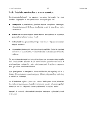 CC-BY-SA • PID_00191345 20 Percepción visual
3.1.2. Principios que describen el proceso perceptivo
Los teóricos de la Gestalt y sus seguidores han usado 4 principios clave para
describir los procesos de percepción visual. Estos principios son:
• Emergencia: reconocimiento global de objetos, emergiendo formas per-
cibidas anteriormente de forma simultánea, no por la suma de sus partes
constitutivas.
• Reificación: construcción de nuevas formas partiendo de las existentes
gracias a la propia experiencia visual.
• Multiestabilidad: percepción ambigua entre fondo y figura que se dan en
algunas imágenes.
• Invariancia: prioridad en el reconocimiento y percepción de las formas y
contornos de los elementos por encima de otras cualidades: color, textura,
estilo, etc.
No tenemos que entenderlos como mecanismos que funcionen por separado,
sino como aspectos distintos de un mismo sistema perceptivo dinámico. A
continuación se explican los cuatro principios a partir de gráficos experimen-
tales que sirven como demostración.
1) El principio�de�la�emergencia puede demostrarse por la percepción de la
imagen del perro, que representa un perro dálmata olisqueando el suelo bajo
la sombra de los árboles.
No reconocemos al perro a partir de la identificación previa de sus partes (pa-
tas, nariz, orejas, cola, etc.). Cuando reconocemos al perro lo hacemos global-
mente, de una vez. La percepción del perro emerge en nuestra mente.
La teoría de la Gestalt constata este fenómeno, aunque no explique el porqué
se produce.
 