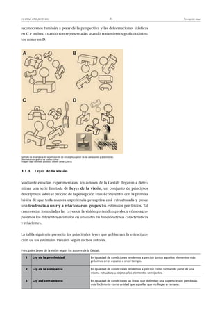 CC-BY-SA • PID_00191345 23 Percepción visual
reconocemos también a pesar de la perspectiva y las deformaciones elásticas
en C e incluso cuando son representadas usando tratamientos gráficos distin-
tos como en D.
Ejemplo de invariancia en la percepción de un objeto a pesar de las variaciones y distorsiones.
Demostración gráfica de Steven Lehar.
Imagen bajo dominio público. Steven Lehar (2003).
3.1.3. Leyes de la visión
Mediante estudios experimentales, los autores de la Gestalt llegaron a deter-
minar una serie limitada de Leyes�de�la�visión, un conjunto de principios
descriptivos sobre el proceso de la percepción visual coherentes con la premisa
básica de que toda nuestra experiencia perceptiva está estructurada y posee
una tendencia�a�unir�y�a�relacionar�en�grupos los estímulos percibidos. Tal
como están formuladas las Leyes de la visión pretenden predecir cómo agru-
paremos los diferentes estímulos en unidades en función de sus características
y relaciones.
La tabla siguiente presenta las principales leyes que gobiernan la estructura-
ción de los estímulos visuales según dichos autores.
Principales Leyes de la visión según los autores de la Gestalt
1 Ley de la proximidad En igualdad de condiciones tendemos a percibir juntos aquellos elementos más
próximos en el espacio o en el tiempo.
2 Ley de la semejanza En igualdad de condiciones tendemos a percibir como formando parte de una
misma estructura u objeto a los elementos semejantes.
3 Ley del cerramiento En igualdad de condiciones las líneas que delimitan una superficie son percibidas
más fácilmente como unidad que aquellas que no llegan a cerrarse.
 