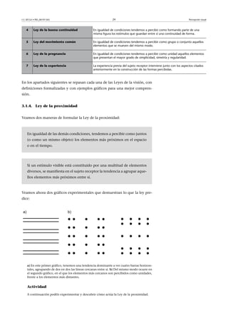 CC-BY-SA • PID_00191345 24 Percepción visual
4 Ley de la buena continuidad En igualdad de condiciones tendemos a percibir como formando parte de una
misma figura los estímulos que guardan entre sí una continuidad de forma.
5 Ley del movimiento común En igualdad de condiciones tendemos a percibir como grupo o conjunto aquellos
elementos que se mueven del mismo modo.
6 Ley de la pregnancia En igualdad de condiciones tendemos a percibir como unidad aquellos elementos
que presentan el mayor grado de simplicidad, simetría y regularidad.
7 Ley de la experiencia La experiencia previa del sujeto receptor interviene junto con los aspectos citados
anteriormente en la construcción de las formas percibidas.
En los apartados siguientes se repasan cada una de las Leyes de la visión, con
definiciones formalizadas y con ejemplos gráficos para una mejor compren-
sión.
3.1.4. Ley de la proximidad
Veamos dos maneras de formular la Ley de la proximidad:
En igualdad de las demás condiciones, tendemos a percibir como juntos
(o como un mismo objeto) los elementos más próximos en el espacio
o en el tiempo.
Si un estímulo visible está constituido por una multitud de elementos
diversos, se manifiesta en el sujeto receptor la tendencia a agrupar aque-
llos elementos más próximos entre sí.
Veamos ahora dos gráficos experimentales que demuestran lo que la ley pre-
dice:
a) En este primer gráfico, tenemos una tendencia dominante a ver cuatro barras horizon-
tales, agrupando de dos en dos las líneas cercanas entre sí. b) Del mismo modo ocurre en
el segundo gráfico, en el que los elementos más cercanos son percibidos como unidades,
frente a los elementos más distantes.
Actividad
A continuación podéis experimentar y descubrir cómo actúa la Ley de la proximidad.
 
