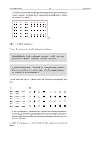 CC-BY-SA • PID_00191345 25 Percepción visual
Ocultad parte de los puntos y observad cómo el sistema perceptivo los agrupa en distintos
elementos en función de su proximidad. Podéis ocultar o mostrar los puntos uno por uno
clicando sobre ellos o bien ocultar filas y/o columnas enteras clicando sobre los botones
que encontraréis en el gráfico.
3.1.5. Ley de la semejanza
Veamos dos maneras de formular la Ley de la semejanza:
En igualdad de las demás condiciones, tendemos a percibir como parte
de una misma estructura u objeto los elementos semejantes.
Si un estímulo visible está constituido por una multitud de elementos
diversos, se manifiesta en el sujeto receptor la tendencia a agrupar aque-
llos elementos más similares entre sí.
Veamos ahora dos gráficos experimentales que demuestran lo que la ley pre-
dice:
a) Ante este primer gráfico tenemos tendencia a agrupar como conjunto los signos nega-
tivos frente a los signos positivos, aun cuando ambos se encuentran a la misma distan-
cia entre sí. b) Nuevamente, a partir de la Ley de la semejanza, aquellos elementos más
similares son percibidos fácilmente como integrantes de un mismo conjunto frente a los
elementos disimilares.
Al hablar de semejanza nos estamos refiriendo a las propiedades visuales del
objeto.
 
