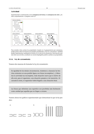 CC-BY-SA • PID_00191345 26 Percepción visual
Actividad
Experimentad a continuación con la semejanza�de�forma y la semejanza�de�color. ¿Ac-
túan conjuntamente o compiten entre sí?
Para estudiar cómo actúan las propiedades visuales en el agrupamiento por semejanza,
podéis pulsar sobre los botones de ejemplos predefinidos y leer los comentarios. También
podéis experimentar cambiando la forma y/o el color de los elementos. Para hacerlo, pul-
sad sobre uno de ellos y mediante un menú desplegable podréis cambiar sus propiedades.
3.1.6. Ley de cerramiento
Veamos dos maneras de formular la Ley de cerramiento:
En igualdad de las demás circunstancias, tendemos a clausurar las bre-
chas existentes en una posible figura con líneas incompletas [...] Mien-
tras la actividad sea incompleta, toda situación nueva que se derive de
ella será, para el organismo, una situación pasajera y de transición. Al-
canzada la meta, el organismo habrá llegado a una situación final.
Las líneas que delimitan una superficie son percibidas más fácilmente
como unidad que aquellas que no llegan a cerrarse.
Veamos ahora tres gráficos experimentales que demuestran lo que la ley pre-
dice:
 