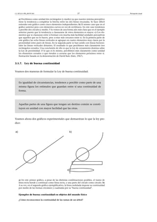 CC-BY-SA • PID_00191345 27 Percepción visual
a) Percibimos como unidad dos rectángulos (y medio) ya que nuestro sistema perceptivo
tiene la tendencia a completar la brecha entre las dos líneas encaradas. Se hace difícil
entender este gráfico como cinco elementos independientes. b) El mismo caso que en el
gráfico anterior pero con elementos curvos en vez de rectilíneos. En este caso tendemos
a percibir dos círculos y medio. Y lo vemos de una forma aún más clara que en el ejemplo
anterior puesto que la tendencia a clausurarse de estos elementos es mayor. c) Los ele-
mentos que se clausuran entre sí forman con mucha más facilidad unidades perceptivas
que aquellos que no lo hacen, pese a estar más cercanos entre sí. En la primera parte de
este gráfico las ocho líneas verticales se agrupan en cuatro elementos muy claros por la
proximidad entre pares de líneas. En la segunda parte se han unido con líneas horizon-
tales las líneas verticales distantes. El resultado es que percibimos más claramente tres
rectángulos cerrados. Una conclusión de ello es que la Ley de cerramiento domina sobre
la Ley de proximidad. O lo que es lo mismo, percibimos más claramente como unidad
los elementos cerrados o que tienden a cerrarse que los elementos próximos entre sí.
Ilustración basada en la demostración de David Katz (Katz, 1967).
3.1.7. Ley de buena continuidad
Veamos dos maneras de formular la Ley de buena continuidad:
En igualdad de circunstancias, tendemos a percibir como parte de una
misma figura los estímulos que guardan entre sí una continuidad de
forma.
Aquellas partes de una figura que tengan un destino común se consti-
tuyen en unidad con mayor facilidad que las otras.
Veamos ahora dos gráficos experimentales que demuestran lo que la ley pre-
dice:
a) En este primer gráfico, a pesar de las distintas combinaciones posibles, el tramo de
línea recta tiende a continuar como línea recta, y una parte del círculo como círculo. b)
A su vez, en el segundo gráfico ejemplificativo, la línea ondulada impone su continuidad
por medio de las formas circulares y cuadradas por su "buena continuidad".
Ejemplos de buena continuidad en objetos del mundo físico
¿Cómo�reconocemos�la�continuidad�de�las�ramas�de�un�árbol?
 