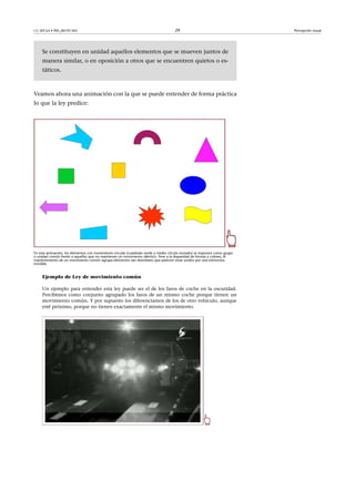 CC-BY-SA • PID_00191345 29 Percepción visual
Se constituyen en unidad aquellos elementos que se mueven juntos de
manera similar, o en oposición a otros que se encuentren quietos o es-
táticos.
Veamos ahora una animación con la que se puede entender de forma práctica
lo que la ley predice:
En esta animación, los elementos con movimiento circular (cuadrado verde y medio círculo morado) se imponen como grupo
o unidad común frente a aquellos que no mantienen un movimiento idéntico. Pese a la disparidad de formas y colores, el
mantenimiento de un movimiento común agrupa elementos tan disimilares que parecen estar unidos por una estructura
invisible.
Ejemplo de Ley de movimiento común
Un ejemplo para entender esta ley puede ser el de los faros de coche en la oscuridad.
Percibimos como conjunto agrupado los faros de un mismo coche porque tienen un
movimiento común. Y por supuesto los diferenciamos de los de otro vehículo, aunque
esté próximo, porque no tienen exactamente el mismo movimiento.
 