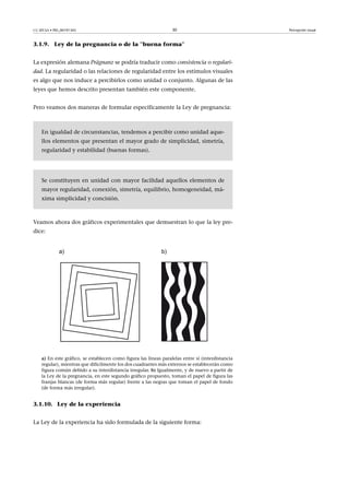 CC-BY-SA • PID_00191345 30 Percepción visual
3.1.9. Ley de la pregnancia o de la ''buena forma''
La expresión alemana Prägnanz se podría traducir como consistencia o regulari-
dad. La regularidad o las relaciones de regularidad entre los estímulos visuales
es algo que nos induce a percibirlos como unidad o conjunto. Algunas de las
leyes que hemos descrito presentan también este componente.
Pero veamos dos maneras de formular específicamente la Ley de pregnancia:
En igualdad de circunstancias, tendemos a percibir como unidad aque-
llos elementos que presentan el mayor grado de simplicidad, simetría,
regularidad y estabilidad (buenas formas).
Se constituyen en unidad con mayor facilidad aquellos elementos de
mayor regularidad, conexión, simetría, equilibrio, homogeneidad, má-
xima simplicidad y concisión.
Veamos ahora dos gráficos experimentales que demuestran lo que la ley pre-
dice:
a) En este gráfico, se establecen como figura las líneas paralelas entre sí (interdistancia
regular), mientras que difícilmente los dos cuadrantes más externos se establecerán como
figura común debido a su interdistancia irregular. b) Igualmente, y de nuevo a partir de
la Ley de la pregnancia, en este segundo gráfico propuesto, toman el papel de figura las
franjas blancas (de forma más regular) frente a las negras que toman el papel de fondo
(de forma más irregular).
3.1.10. Ley de la experiencia
La Ley de la experiencia ha sido formulada de la siguiente forma:
 
