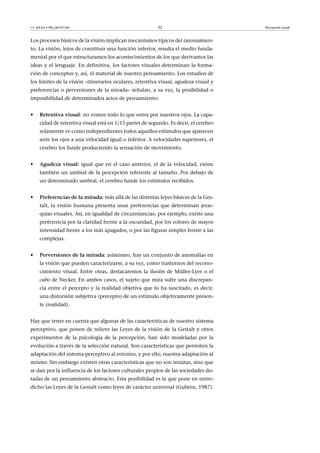 CC-BY-SA • PID_00191345 32 Percepción visual
Los procesos básicos de la visión implican mecanismos típicos del razonamien-
to. La visión, lejos de constituir una función inferior, resulta el medio funda-
mental por el que estructuramos los acontecimientos de los que derivamos las
ideas y el lenguaje. En definitiva, los factores visuales determinan la forma-
ción de conceptos y, así, el material de nuestro pensamiento. Los estudios de
los límites de la visión –itinerarios oculares, retentiva visual, agudeza visual y
preferencias o perversiones de la mirada– señalan, a su vez, la posibilidad o
imposibilidad de determinados actos de pensamiento:
• Retentiva�visual: no vemos todo lo que entra por nuestros ojos. La capa-
cidad de retentiva visual está en 1/15 partes de segundo. Es decir, el cerebro
solamente ve como independientes todos aquellos estímulos que aparecen
ante los ojos a una velocidad igual o inferior. A velocidades superiores, el
cerebro los funde produciendo la sensación de movimiento.
• Agudeza�visual: igual que en el caso anterior, el de la velocidad, existe
también un umbral de la percepción referente al tamaño. Por debajo de
un determinado umbral, el cerebro funde los estímulos recibidos.
• Preferencias�de�la�mirada: más allá de las distintas leyes básicas de la Ges-
talt, la visión humana presenta unas preferencias que determinan jerar-
quías visuales. Así, en igualdad de circunstancias, por ejemplo, existe una
preferencia por la claridad frente a la oscuridad, por los colores de mayor
intensidad frente a los más apagados, o por las figuras simples frente a las
complejas.
• Perversiones�de�la�mirada: asimismo, hay un conjunto de anomalías en
la visión que pueden caracterizarse, a su vez, como trastornos del recono-
cimiento visual. Entre otras, destacaremos la ilusión de Müller-Lyer o el
cubo de Necker. En ambos casos, el sujeto que mira sufre una discrepan-
cia entre el percepto y la realidad objetiva que lo ha suscitado, es decir,
una distorsión subjetiva (percepto) de un estímulo objetivamente presen-
te (realidad).
Hay que tener en cuenta que algunas de las características de nuestro sistema
perceptivo, que ponen de relieve las Leyes de la visión de la Gestalt y otros
experimentos de la psicología de la percepción, han sido modeladas por la
evolución a través de la selección natural. Son características que permiten la
adaptación del sistema perceptivo al entorno, y por ello, nuestra adaptación al
mismo. Sin embargo existen otras características que no son innatas, sino que
se dan por la influencia de los factores culturales propios de las sociedades do-
tadas de un pensamiento abstracto. Esta posibilidad es la que pone en entre-
dicho las Leyes de la Gestalt como leyes de carácter universal (Gubern, 1987).
 