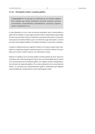 CC-BY-SA • PID_00191345 33 Percepción visual
3.1.12. Percepción visual y creación gráfica
La percepción no es más que un subsistema de un sistema cognitivo
más complejo que incluye percepción sensorial, memoria, atención,
conocimiento, reconocimiento, entendimiento, conciencia, represen-
tación, interpretación, etc.
Lo que llamamos ver no es sólo un proceso perceptivo que se desencadena a
partir de los sentidos. Lo que llega a nuestro córtex visual primario pasa luego
al córtex de asociación visual y se difunde a otras partes del cerebro. En muchos
casos pasará al sistema límbico que lo revestirá de carga emocional y a través
de varias rutas llegará también a los lóbulos frontales y otras áreas cerebrales.
Cuando se habla de proceso cognitivo relativo a lo visual se quiere hacer hin-
capié en el papel que juega la experiencia previa, el sustrato cultural y los pre-
juicios de nuestro cerebro respecto a la información visual.
Quienes se implican en la creación gráfica sacarán partido de tener claros los
conceptos clave sobre la percepción visual. Pero es recomendable que lo sumen
a un conocimiento de la tradición gráfica, los códigos visuales compartidos y
las corrientes de expresión gráfica. No se trata solamente de un conocimiento
teórico. Es necesaria una experimentación gráfica continuada para adquirir
cierta facilidad de comunicación a través del lenguaje visual.
 