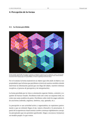 CC-BY-SA • PID_00191345 34 Percepción visual
4. Percepción de la forma
4.1. La forma percibida
© Victor Vasarely, VEGAP 2000. Esta imagen se reproduce acogiéndose al derecho de cita o reseña (art. 32 LPI), y está excluida
de la licencia por defecto de estos materiales. Algunas formas visuales ambiguas pueden percibirse de varias maneras distintas.
Esta obra de Víctor Vasarely juega con la profundidad y el volumen sugerido por las formas cúbicas.
No es lo mismo la forma material de un objeto (que sólo atañe al objeto y sus
propiedades) que la forma que percibimos a través de nuestros sentidos (donde
interviene la información parcial que nos llega del objeto, nuestros sistemas
receptivos, el proceso de percepción y de interpretación).
La forma percibida por la vista es orientación espacial, límites, contexto y es-
queleto de fuerzas visuales. Percibimos todo esto como un esquema total, no
como una suma analítica de partes. Percibimos sobre todo los rasgos salientes
de una forma (redonda, angulosa, simétrica, roja, apaisada, etc.).
La percepción es una actividad activa y organizadora; no esperamos pasiva-
mente a que un estímulo llegue al ojo, vamos a buscarlo y lo procesamos. A
partir de la experiencia visual nuestro cerebro construye rápidamente concep-
tos perceptuales que nos permiten aprehender –llegar a reconocer, formarnos
un modelo propio– lo que vemos.
 