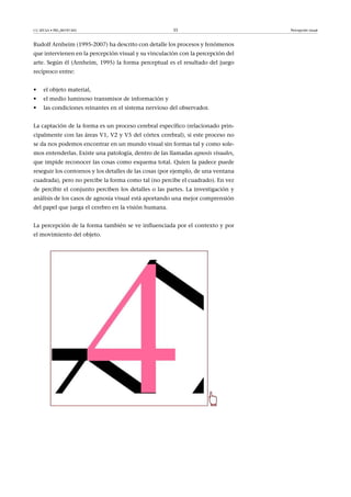 CC-BY-SA • PID_00191345 35 Percepción visual
Rudolf Arnheim (1995-2007) ha descrito con detalle los procesos y fenómenos
que intervienen en la percepción visual y su vinculación con la percepción del
arte. Según él (Arnheim, 1995) la forma perceptual es el resultado del juego
recíproco entre:
• el objeto material,
• el medio luminoso transmisor de información y
• las condiciones reinantes en el sistema nervioso del observador.
La captación de la forma es un proceso cerebral específico (relacionado prin-
cipalmente con las áreas V1, V2 y V5 del córtex cerebral), si este proceso no
se da nos podemos encontrar en un mundo visual sin formas tal y como sole-
mos entenderlas. Existe una patología, dentro de las llamadas agnosis visuales,
que impide reconocer las cosas como esquema total. Quien la padece puede
reseguir los contornos y los detalles de las cosas (por ejemplo, de una ventana
cuadrada), pero no percibe la forma como tal (no percibe el cuadrado). En vez
de percibir el conjunto perciben los detalles o las partes. La investigación y
análisis de los casos de agnosia visual está aportando una mejor comprensión
del papel que juega el cerebro en la visión humana.
La percepción de la forma también se ve influenciada por el contexto y por
el movimiento del objeto.
 