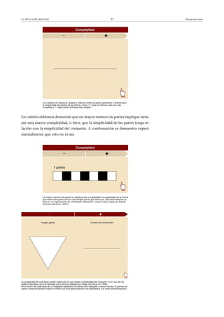 CC-BY-SA • PID_00191345 37 Percepción visual
Los cambios en distancia, ángulo y relación entre las partes aumentan o disminuyen
la simplicidad perceptiva de las formas. Pulsa "+" para ver formas cada vez más
complejas y "-" para volver a formas más simples.
En cambio debemos desmentir que un mayor número de partes implique siem-
pre una mayor complejidad, o bien, que la simplicidad de las partes tenga re-
lación con la simplicidad del conjunto. A continuación se demuestra experi-
mentalmente que esto no es así.
Un mayor número de partes no significa más complejidad. La regularidad de la forma
que tiene siete partes la hace más simple que la que tiene dos. Esta demostración se
basa en un experimento de Christopher Alexander y Susan Carey citado por Rudolf
Arnheim (Arnheim, 2001).
La simplicidad de una parte puede repercutir en una mayor complejidad del conjunto. Es el caso de los
gráficos fractales como la llamada curva de Koch (ideada por Helge von Koch en 1904).
En el centro de cada lado de un triángulo equilátero se inserta otro triángulo a menor escala. El proceso se
repite consecutivamente hasta el infinito (en esta demostración nos detenemos a la sexta transformación).
 