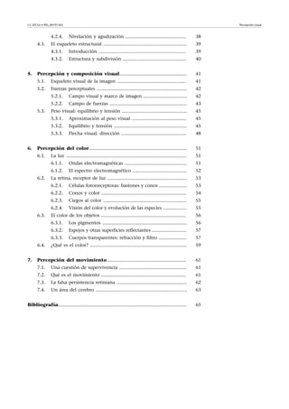 CC-BY-SA • PID_00191345 Percepción visual
4.2.4. Nivelación y agudización .............................................. 38
4.3. El esqueleto estructural ............................................................... 39
4.3.1. Introducción .................................................................. 39
4.3.2. Estructura y subdivisión ................................................ 40
5. Percepción y composición visual................................................... 41
5.1. Esqueleto visual de la imagen .................................................... 41
5.2. Fuerzas perceptuales .................................................................... 42
5.2.1. Campo visual y marco de imagen ................................. 42
5.2.2. Campo de fuerzas .......................................................... 43
5.3. Peso visual: equilibrio y tensión ................................................. 45
5.3.1. Aproximación al peso visual ......................................... 45
5.3.2. Equilibrio y tensión ....................................................... 45
5.3.3. Flecha visual: dirección ................................................. 48
6. Percepción del color.......................................................................... 51
6.1. La luz ........................................................................................... 51
6.1.1. Ondas electromagnéticas ............................................... 51
6.1.2. El espectro electromagnético ......................................... 52
6.2. La retina, receptor de luz ............................................................ 53
6.2.1. Células fotorreceptoras: bastones y conos ..................... 53
6.2.2. Conos y color ................................................................ 54
6.2.3. Ciegos al color ............................................................... 55
6.2.4. Visión del color y evolución de las especies .................. 55
6.3. El color de los objetos ................................................................ 56
6.3.1. Los pigmentos ................................................................ 56
6.3.2. Espejos y otras superficies reflectantes .......................... 57
6.3.3. Cuerpos transparentes: refracción y filtro ..................... 57
6.4. ¿Qué es el color? ......................................................................... 59
7. Percepción del movimiento............................................................ 61
7.1. Una cuestión de supervivencia ................................................... 61
7.2. Qué es el movimiento ................................................................ 61
7.3. La falsa persistencia retiniana ..................................................... 62
7.4. Un área del cerebro ..................................................................... 63
Bibliografía................................................................................................. 65
 