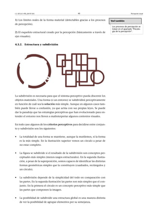 CC-BY-SA • PID_00191345 40 Percepción visual
1) Los límites reales de la forma material (detectables gracias a los procesos
de percepción).
2) El esqueleto estructural creado por la percepción (básicamente a través de
ejes visuales).
4.3.2. Estructura y subdivisión
La subdivisión es necesaria para que el sistema perceptivo pueda discernir los
objetos materiales. Una forma (o un entorno) se subdividirá perceptivamente
en función de cuál sea la solución más simple. Aunque en algunos casos tam-
bién puede llevar a confusión, ya que actúa con sus propias leyes. Se puede
dar la paradoja que las estrategias perceptivas que han evolucionado para en-
tender el entorno nos lleven a malinterpretar algunos contextos visuales.
En todo caso algunos de los criterios�perceptivos para decidirse entre conjun-
to y subdivisión son los siguientes:
• La totalidad de una forma se mantiene, aunque la mutilemos, si la forma
es la más simple. En la ilustración superior vemos un círculo a pesar de
no estar completo.
• La figura se subdivide si el resultado de la subdivisión son conceptos per-
ceptuales más simples (menos rasgos estructurales). En la segunda ilustra-
ción, a pesar de la superposición, somos capaces de identificar las distintas
formas geométricas simples que la constituyen (cuadrados, rectángulos y
un círculo).
• La subdivisión depende de la simplicidad del todo en comparación con
las partes. En la segunda ilustración las partes son más simples que el con-
junto. En la primera el círculo es un concepto perceptivo más simple que
las partes que componen la imagen.
• La posibilidad de subdividir una estructura global es una manera distinta
de ver la posibilidad de agrupar elementos por su semejanza.
Ved también
Los procesos de percepción se
tratan en el apartado "Psicolo-
gía de la percepción".
 