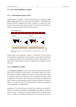 CC-BY-SA • PID_00191345 45 Percepción visual
5.3. Peso visual: equilibrio y tensión
5.3.1. Aproximación al peso visual
A continuación se propone, a modo de aproximación al concepto de equi-
librio�visual, experimentar las sensaciones de equilibrio o desequilibrio que
producen distintas composiciones visuales. El objetivo es extraer de la expe-
riencia orientaciones para la propia creación. Para ello será conveniente con-
trastar los resultados propios con los de otras personas.
Test de equilibrio visual
Valorad en una escala del 1 al 7 las siguientes imágenes según consideréis que están en "equilibrio" o que
existe "tensión".
Obsérvese que no hay respuestas "correctas" o "incorrectas" a este test. Ésta es
una actividad de aproximación sobre percepción visual, donde lo interesante
es comparar los resultados con otras personas. Invitad a otras personas a rea-
lizar el test. Si queréis podéis enviar los resultados al foro del aula y comen-
tarlos allí.
5.3.2. Equilibrio y tensión
La necesidad�de�equilibrio es una de las influencias más fuertes del mundo
físico sobre la percepción visual humana. Como primates bípedos que somos,
la sensación de máximo equilibrio la tenemos con los dos pies sobre el suelo
y en posición vertical. Esta experiencia sobre el equilibrio del propio cuerpo
la aplicamos al resto de las cosas, la mayoría de veces (pero no siempre) con
éxito. Intuimos un determinado peso para los objetos (a partir de su volumen,
textura,...) y a partir de éste y de su orientación en el espacio los percibimos
como equilibrados o no equilibrados.
Imponemos a las cosas vistas un eje vertical con un referente secundario ho-
rizontal. La sensación de equilibrio o desequilibrio viene dada por la relación
entre estos ejes. A continuación se puede visualizar cómo un círculo (física-
mente no estable) se equilibra perceptivamente por la imposición de los ejes
 
