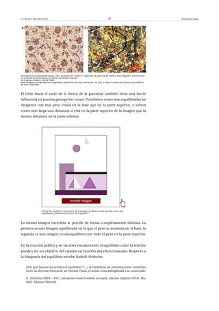 CC-BY-SA • PID_00191345 47 Percepción visual
a) Manufactura Oberkampf (Jouy) 1785. Estampación "indiana". Impresión de plancha de madera sobre algodón. Actualmente
en el Musée de l'Impression sur Etoffes (Mulhaus, Francia).
b) © Jackson Pollock, VEGAP 2000.
Estas imágenes se reproducen acogiéndose al derecho de cita o reseña (art. 32 LPI), y están excluida de la licencia por defecto
de estos materiales.
El tirón hacia el suelo de la fuerza de la gravedad también tiene una fuerte
influencia en nuestra percepción visual. Percibimos como más equilibradas las
imágenes con más peso visual en la base que en la parte superior, y vemos
como más larga una distancia si está en la parte superior de la imagen que la
misma distancia en la parte inferior.
Probad de cambiar la orientación de la imagen. ¿Cuál de las dos percibís como más
equilibrada? ¿Dónde está la zona más "pesada"?
La misma imagen invertida se percibe de forma completamente distinta. La
primera es una imagen equilibrada en la que el peso se acumula en la base, la
segunda es una imagen en desequilibrio con todo el peso en la parte superior.
En la creación gráfica y en las artes visuales tanto el equilibrio como la tensión
pueden ser un objetivo del creador en función del efecto buscado. Respecto a
la búsqueda del equilibrio escribe Rudolf Arnheim:
¿Por qué buscan los artistas el equilibrio? (...) al estabilizar las interrelaciones existentes
entre las diversas fuerzas de un sistema visual, el artista resta ambigüedad a su enunciado.
R. Arnheim (2001). Arte y percepción visual (versión revisada, edición original 1954). Ma-
drid: Alianza Editorial.
 