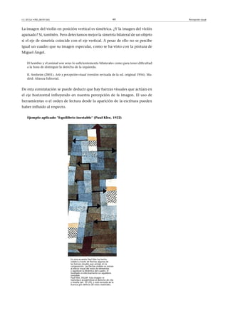 CC-BY-SA • PID_00191345 49 Percepción visual
La imagen del violín en posición vertical es simétrica. ¿Y la imagen del violín
apaisado? Sí, también. Pero detectamos mejor la simetría bilateral de un objeto
si el eje de simetría coincide con el eje vertical. A pesar de ello no se percibe
igual un cuadro que su imagen especular, como se ha visto con la pintura de
Miguel Ángel.
El hombre y el animal son seres lo suficientemente bilaterales como para tener dificultad
a la hora de distinguir la derecha de la izquierda.
R. Arnheim (2001). Arte y percepción visual (versión revisada de la ed. original 1954). Ma-
drid: Alianza Editorial.
De esta constatación se puede deducir que hay fuerzas visuales que actúan en
el eje horizontal influyendo en nuestra percepción de la imagen. El uso de
herramientas o el orden de lectura desde la aparición de la escritura pueden
haber influido al respecto.
Ejemplo aplicado ''Equilibrio inestable'' (Paul Klee, 1922)
En esta acuarela Paul Klee ha hecho
visibles a través de flechas algunas de
las fuerzas visuales que actúan en la
composición. Las flechas visibles se suman
al efecto visual del resto de elementos
y agudizan la dinámica del cuadro. El
resultado es efectivamente un equilibrio
inestable.
Paul Klee, VEGAP. Esta imagen se
reproduce acogiéndose al derecho de cita
o reseña (art. 32 LPI), y está excluida de la
licencia por defecto de estos materiales.
 